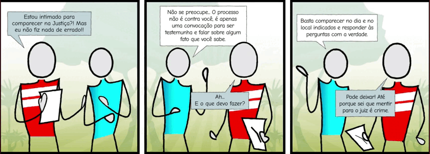 Autodescrição: Três quadros com fundo em ambiente externo de um parque. Juntos formam uma história em quadrinhos com a ilustração de duas pessoas com traços simples sem características físicas conversando. Quadro 1. Texto: Estou intimado para comparecer na Justiça!? Mas eu não fiz nada. Quadro 2. Texto: Não se preocupe ... O processo não é contra você, é apenas uma convocação para ser testemunha e falar sobre algum fato que você sabe. Ah... E o que devo fazer? Quadro 3. Texto: Basta comparecer no dia e no local indicados e responder às perguntas com a verdade. Pode deixar! Até porque sei que mentir para o juiz é crime.