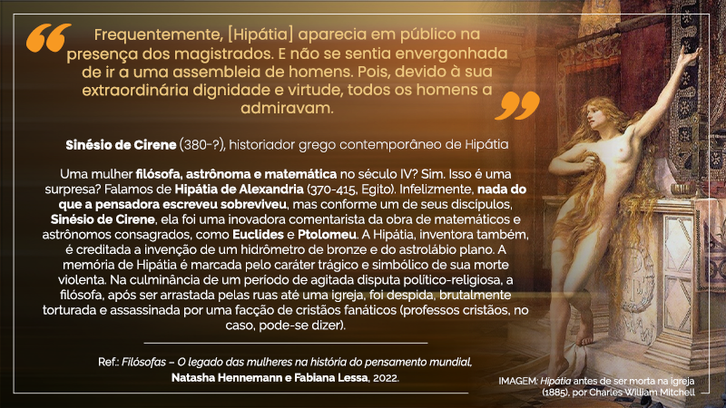 Cartaz virtual em orientação paisagem, com os seguintes textos, de cima para baixo: “Frequentemente, [Hipátia] aparecia  em público na presença dos magistrados.  E não se sentia envergonhada de ira a uma assembleia de homens. Pois, devido à sua extraordinária dignidade e virtude, todos os homens a admiravam.” Sinésio de Cirene (380-?), historiador grego contemporâneo de Hipátia Uma mulher filósofa, astrônoma e matemática no século IV? Sim. Isso é uma surpresa? Falamos de Hipátia de Alexandria (370-415, Egito). Infelizmente, nada do que a pensadora escreveu sobreviveu, mas conforme um de seus discípulos, Sinésio de Cirene, ela foi uma inovadora comentarista da obra de matemáticos e astrônomos consagrados, como Euclides e Ptolomeu. A Hipátia, inventora também, é creditada a invenção de um hidrômetro de bronze e do astrolábio plano. A memória de Hipátia é marcada pelo caráter trágico e simbólico de sua morte violenta. Na culminância de um período de agitada disputa político-religiosa, a filósofa, após ser arrastada pelas ruas até uma igreja, foi despida, brutalmente torturada e assassinada por uma facção de cristãos fanáticos (professores cristãos, pode-se dizer). Ref. Filósofas – O legado das mulheres na história do pensamento mundial. Natasha Hennemann e Fabiana Lessa, 2022 À direita, IMAGEM: Hipátia antes de ser morta na igreja (1885), por Charles William Mitchell, em pé, recostada a um altar ornamental de mármore, com a perna direita esticada e apoiada em piso inferior e a perna esquerda ligeiramente dobrada e apoiada um degrau acima, o corpo de pele alva despido, parcialmente coberto, no seio direito e no púbis, pelas mechas louras e longas de seus cabelos seguras pelo braço direito, o braço esquerdo esticado para cima com a palma da mão voltada para o alto.