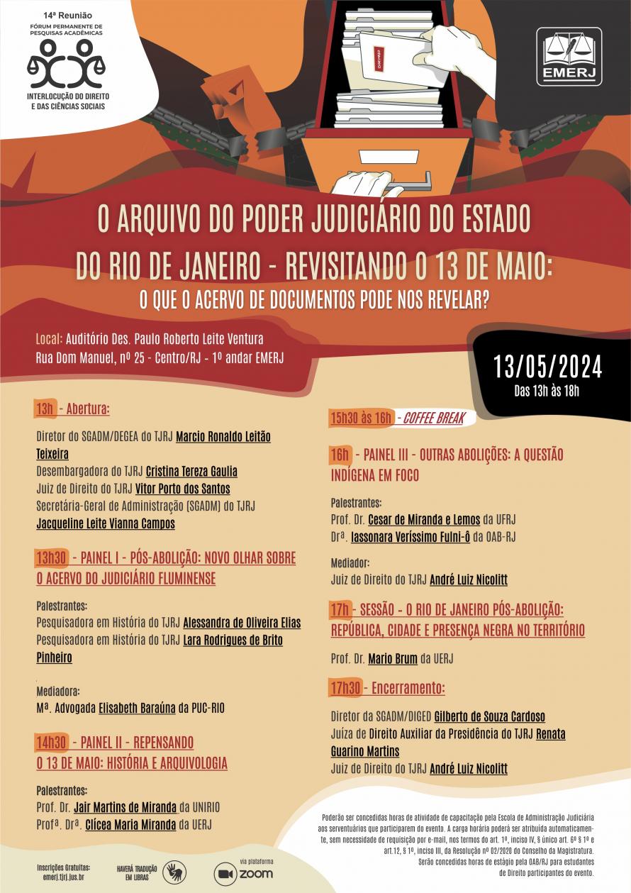 Cartaz de fundo majoritariamente bege, com imagem nas colorações laranja, marrom, vermelho, cinza e branco, na parte superior, de punhos acorrentados e a representação de um indivíduo pegando um arquivo do Poder Judiciário. Na parte superior à esquerda e à direita, respectivamente: as identidades visuais do Fórum Permanente de Pesquisas Acadêmicas - Interlocução do Direito e das Ciências Sociais e da EMERJ. Abaixo, centralizado, está localizado o título do evento: “O Arquivo do Poder Judiciário do Estado do Rio de Janeiro revisitando o 13 de maio: O que o acervo de documentos pode nos revelar?”, em caixa alta nas cores bege e branca, e seguem as informações: local: Auditório Des. Paulo Roberto Leite Ventura, Rua Dom Manuel, nº 25 - Centro/RJ – 1º andar EMERJ, data: 13 de maio de 2024 e horário: 13h às 18h. Abaixo do tema, centralizado: os nomes dos participantes junto à programação do Evento. Na parte inferior do Cartaz, seguem as informações: inscrições gratuitas no site da EMERJ, haverá tradução em Libras e transmissão via plataforma ZOOM.