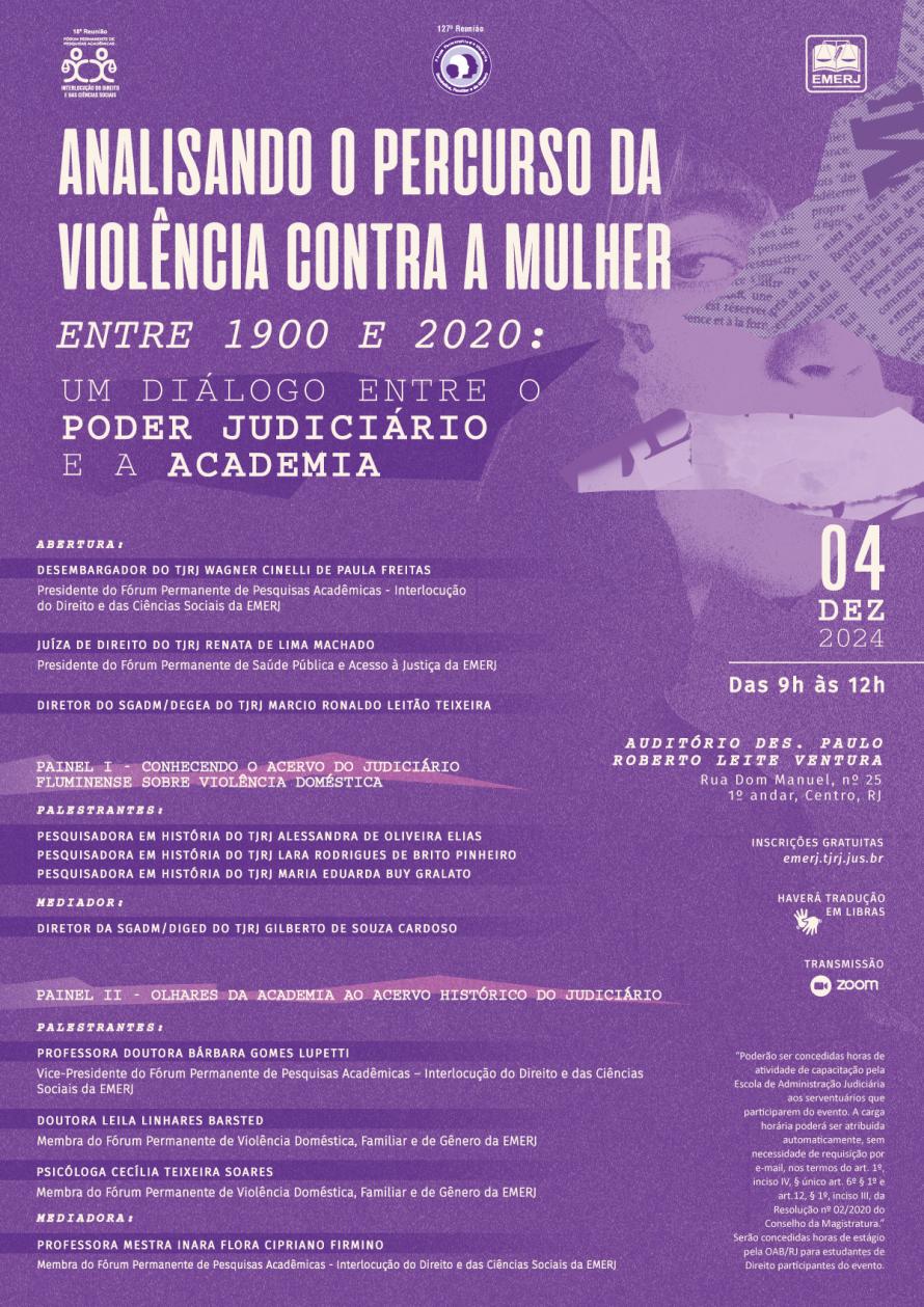 Cartaz de fundo lilás, com imagem de uma mulher com jornal cobrindo parcialmente seu rosto e um papel cobrindo sua boca. Na parte superior da esquerda à direita, respectivamente: as identidades visuais dos Fórum Permanente de Pesquisas Acadêmicas - Interlocução do Direito e das Ciências Sociais, Fórum Permanente de Violência Doméstica, Familiar e de Gênero e da EMERJ. Abaixo, está localizado o título do evento: “Analisando o Percurso da Violência contra a Mulher entre 1900 e 2020: Um Diálogo entre o Poder Judiciário e a Academia”, na cor branca. Abaixo do tema, à esquerda, seguem os nomes dos participantes, seus respectivos subtemas. À direita do cartaz, seguem as informações: data: 4 de dezembro de 2024; horário: 9h às 12h; local: Auditório Des. Paulo Roberto Leite Ventura, Rua Dom Manuel, nº 25, 1º andar, Centro, RJ; inscrições gratuitas no site da EMERJ; haverá tradução em Libras e Transmissão Via Plataforma ZOOM.